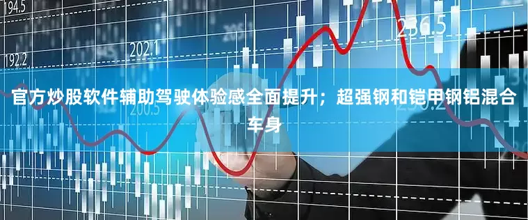 官方炒股软件辅助驾驶体验感全面提升；超强钢和铠甲钢铝混合车身