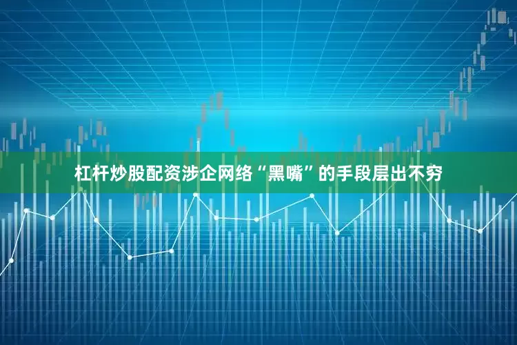 杠杆炒股配资涉企网络“黑嘴”的手段层出不穷
