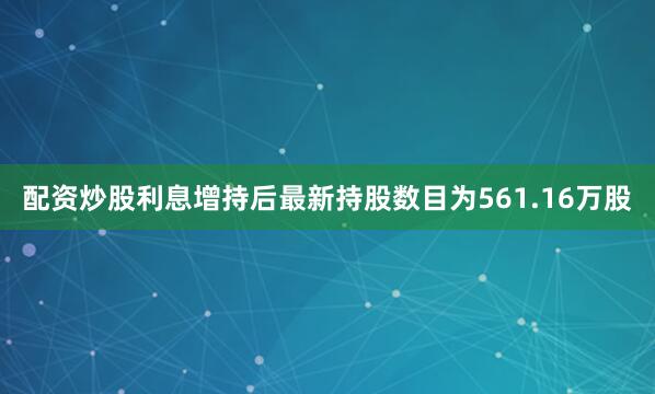 配资炒股利息增持后最新持股数目为561.16万股