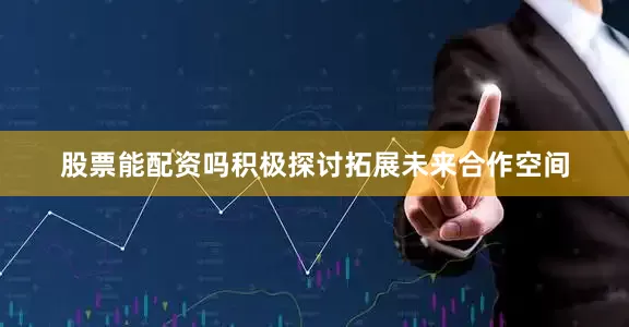 股票能配资吗积极探讨拓展未来合作空间