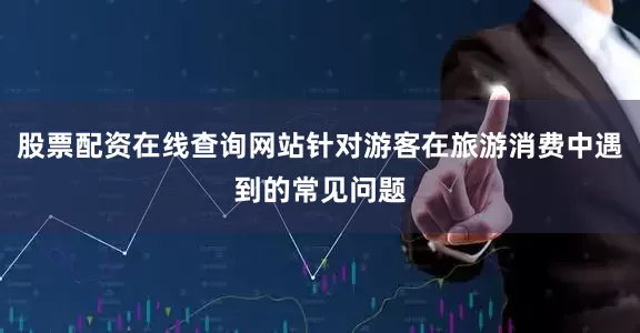 股票配资在线查询网站针对游客在旅游消费中遇到的常见问题