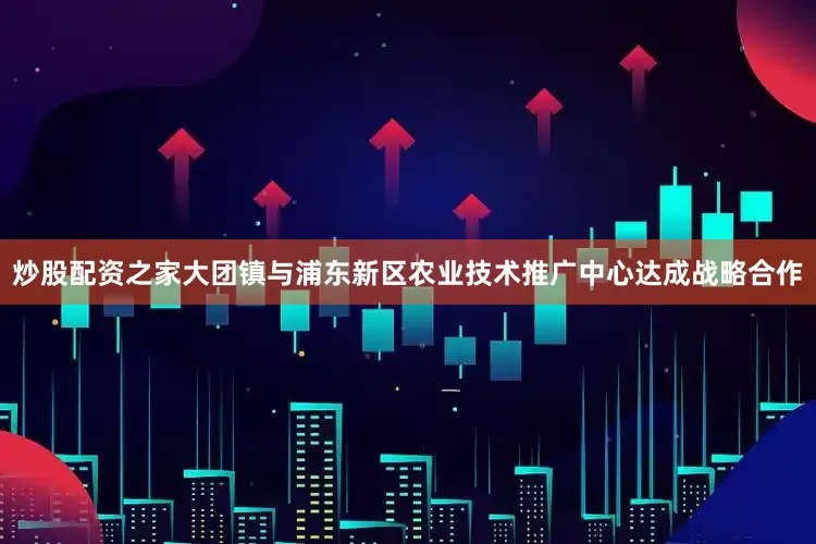 炒股配资之家大团镇与浦东新区农业技术推广中心达成战略合作