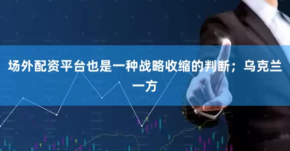 场外配资平台也是一种战略收缩的判断；乌克兰一方
